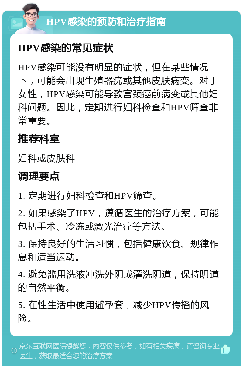 HPV感染的预防和治疗指南 HPV感染的常见症状 HPV感染可能没有明显的症状，但在某些情况下，可能会出现生殖器疣或其他皮肤病变。对于女性，HPV感染可能导致宫颈癌前病变或其他妇科问题。因此，定期进行妇科检查和HPV筛查非常重要。 推荐科室 妇科或皮肤科 调理要点 1. 定期进行妇科检查和HPV筛查。 2. 如果感染了HPV，遵循医生的治疗方案，可能包括手术、冷冻或激光治疗等方法。 3. 保持良好的生活习惯，包括健康饮食、规律作息和适当运动。 4. 避免滥用洗液冲洗外阴或灌洗阴道，保持阴道的自然平衡。 5. 在性生活中使用避孕套，减少HPV传播的风险。