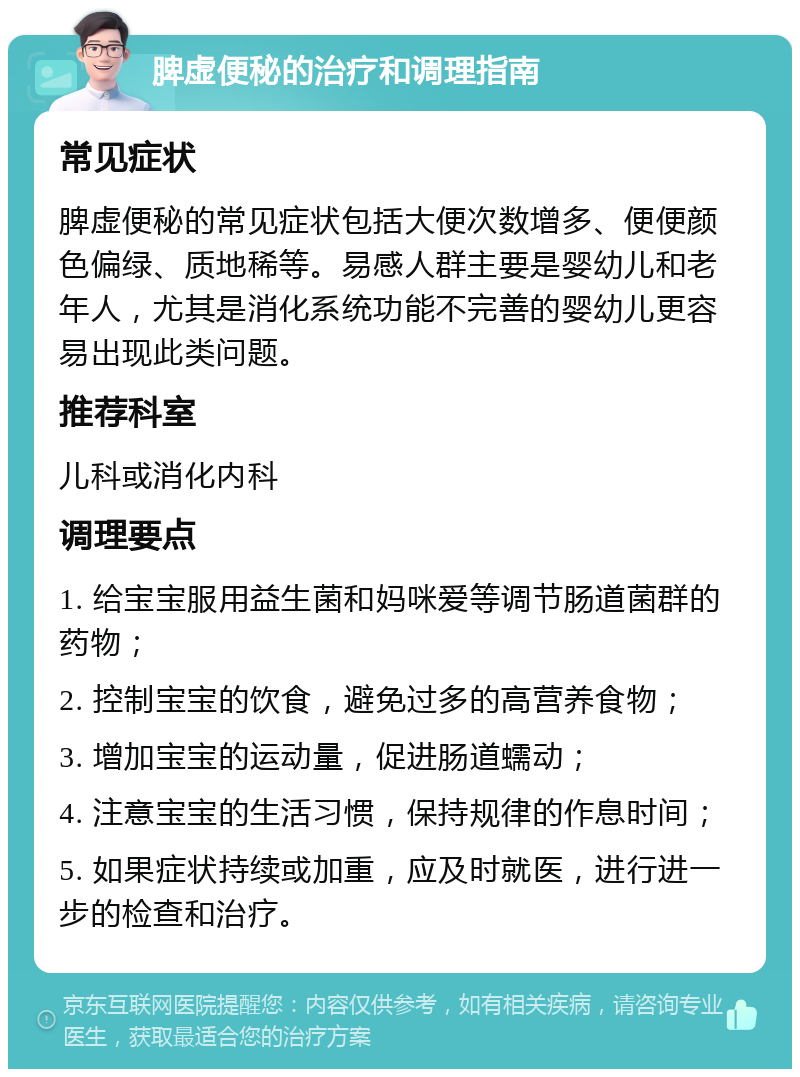 脾虚便秘的治疗和调理指南 常见症状 脾虚便秘的常见症状包括大便次数增多、便便颜色偏绿、质地稀等。易感人群主要是婴幼儿和老年人，尤其是消化系统功能不完善的婴幼儿更容易出现此类问题。 推荐科室 儿科或消化内科 调理要点 1. 给宝宝服用益生菌和妈咪爱等调节肠道菌群的药物； 2. 控制宝宝的饮食，避免过多的高营养食物； 3. 增加宝宝的运动量，促进肠道蠕动； 4. 注意宝宝的生活习惯，保持规律的作息时间； 5. 如果症状持续或加重，应及时就医，进行进一步的检查和治疗。