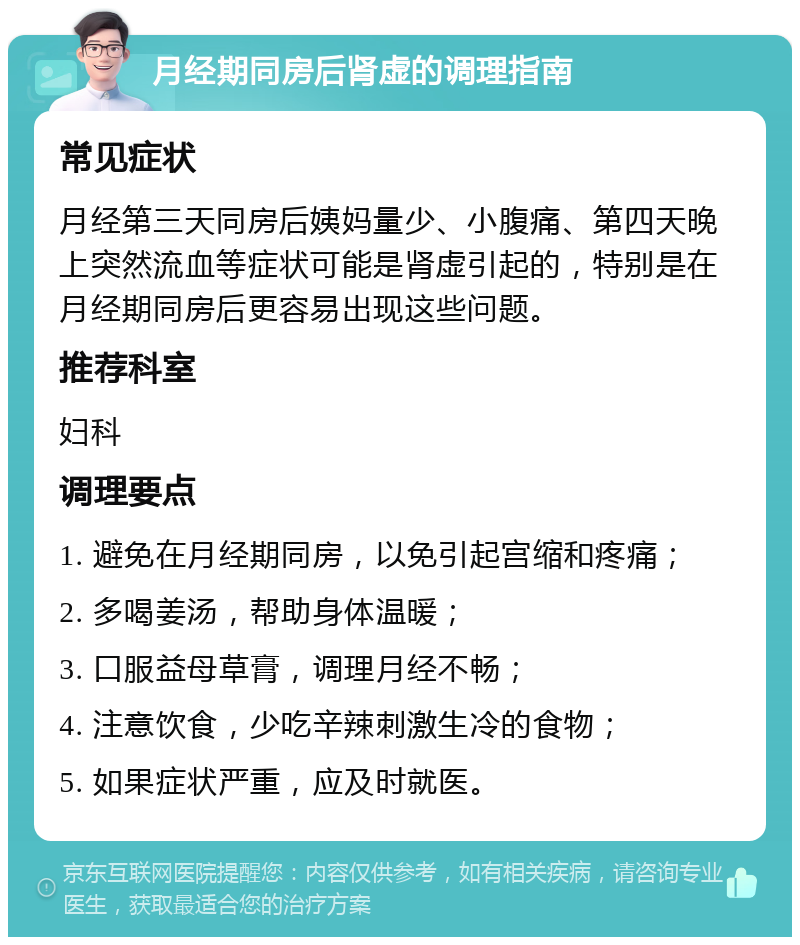 月经期同房后肾虚的调理指南 常见症状 月经第三天同房后姨妈量少、小腹痛、第四天晚上突然流血等症状可能是肾虚引起的，特别是在月经期同房后更容易出现这些问题。 推荐科室 妇科 调理要点 1. 避免在月经期同房，以免引起宫缩和疼痛； 2. 多喝姜汤，帮助身体温暖； 3. 口服益母草膏，调理月经不畅； 4. 注意饮食，少吃辛辣刺激生冷的食物； 5. 如果症状严重，应及时就医。