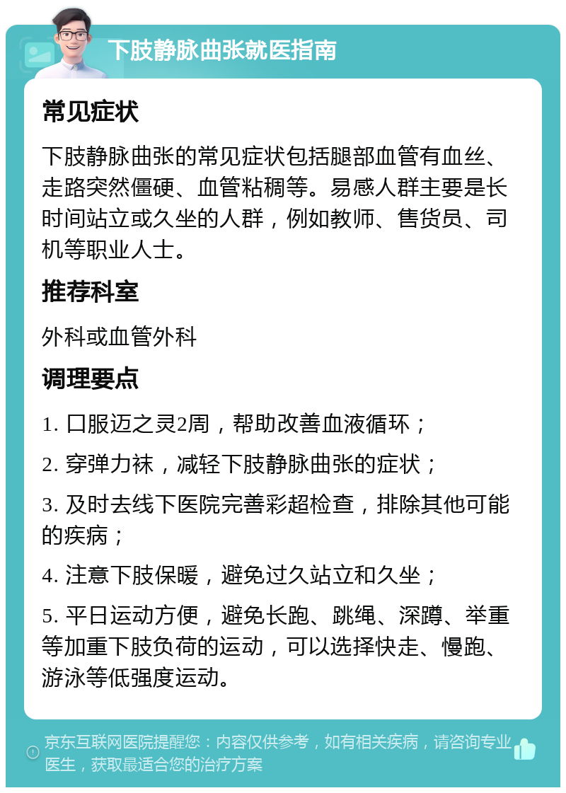 下肢静脉曲张就医指南 常见症状 下肢静脉曲张的常见症状包括腿部血管有血丝、走路突然僵硬、血管粘稠等。易感人群主要是长时间站立或久坐的人群，例如教师、售货员、司机等职业人士。 推荐科室 外科或血管外科 调理要点 1. 口服迈之灵2周，帮助改善血液循环； 2. 穿弹力袜，减轻下肢静脉曲张的症状； 3. 及时去线下医院完善彩超检查，排除其他可能的疾病； 4. 注意下肢保暖，避免过久站立和久坐； 5. 平日运动方便，避免长跑、跳绳、深蹲、举重等加重下肢负荷的运动，可以选择快走、慢跑、游泳等低强度运动。