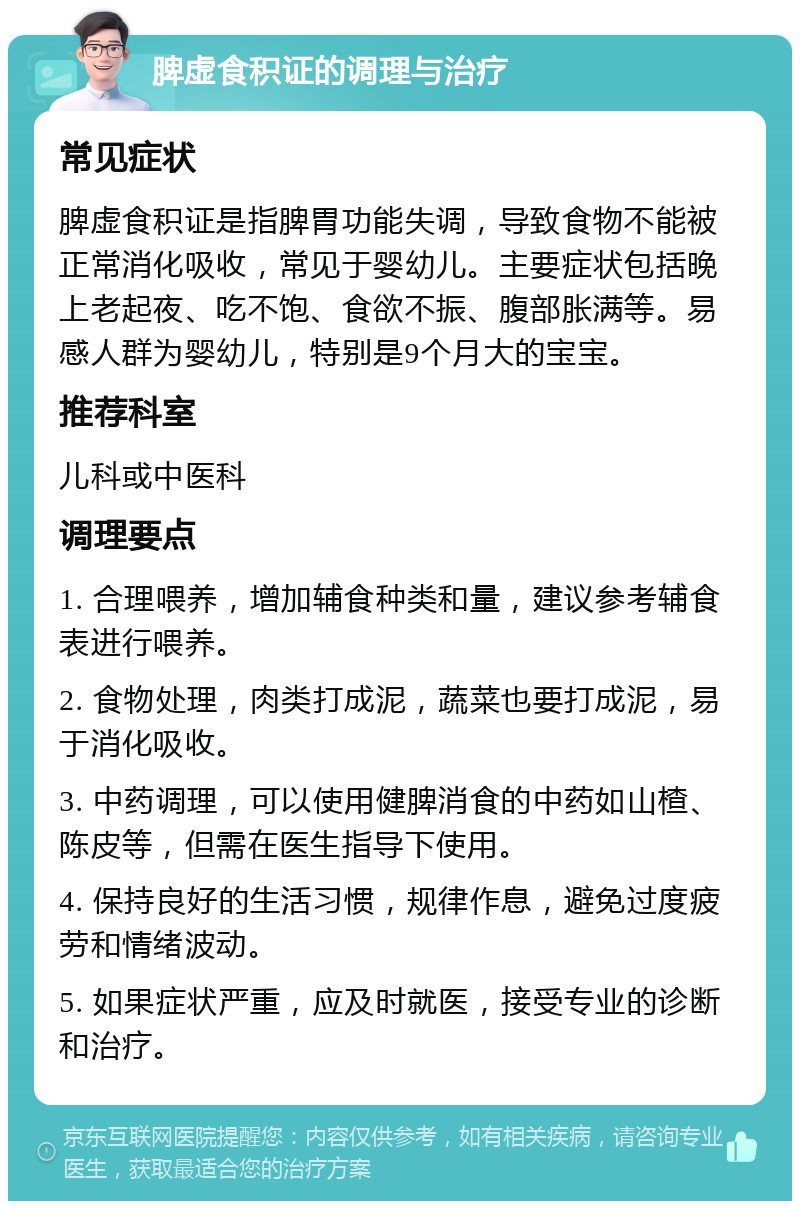 脾虚食积证的调理与治疗 常见症状 脾虚食积证是指脾胃功能失调，导致食物不能被正常消化吸收，常见于婴幼儿。主要症状包括晚上老起夜、吃不饱、食欲不振、腹部胀满等。易感人群为婴幼儿，特别是9个月大的宝宝。 推荐科室 儿科或中医科 调理要点 1. 合理喂养，增加辅食种类和量，建议参考辅食表进行喂养。 2. 食物处理，肉类打成泥，蔬菜也要打成泥，易于消化吸收。 3. 中药调理，可以使用健脾消食的中药如山楂、陈皮等，但需在医生指导下使用。 4. 保持良好的生活习惯，规律作息，避免过度疲劳和情绪波动。 5. 如果症状严重，应及时就医，接受专业的诊断和治疗。