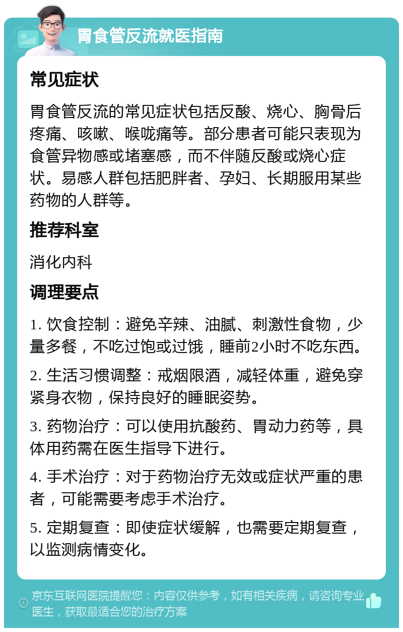 胃食管反流就医指南 常见症状 胃食管反流的常见症状包括反酸、烧心、胸骨后疼痛、咳嗽、喉咙痛等。部分患者可能只表现为食管异物感或堵塞感，而不伴随反酸或烧心症状。易感人群包括肥胖者、孕妇、长期服用某些药物的人群等。 推荐科室 消化内科 调理要点 1. 饮食控制：避免辛辣、油腻、刺激性食物，少量多餐，不吃过饱或过饿，睡前2小时不吃东西。 2. 生活习惯调整：戒烟限酒，减轻体重，避免穿紧身衣物，保持良好的睡眠姿势。 3. 药物治疗：可以使用抗酸药、胃动力药等，具体用药需在医生指导下进行。 4. 手术治疗：对于药物治疗无效或症状严重的患者，可能需要考虑手术治疗。 5. 定期复查：即使症状缓解，也需要定期复查，以监测病情变化。