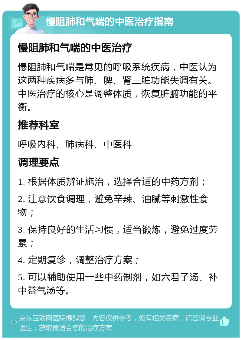 慢阻肺和气喘的中医治疗指南 慢阻肺和气喘的中医治疗 慢阻肺和气喘是常见的呼吸系统疾病，中医认为这两种疾病多与肺、脾、肾三脏功能失调有关。中医治疗的核心是调整体质，恢复脏腑功能的平衡。 推荐科室 呼吸内科、肺病科、中医科 调理要点 1. 根据体质辨证施治，选择合适的中药方剂； 2. 注意饮食调理，避免辛辣、油腻等刺激性食物； 3. 保持良好的生活习惯，适当锻炼，避免过度劳累； 4. 定期复诊，调整治疗方案； 5. 可以辅助使用一些中药制剂，如六君子汤、补中益气汤等。