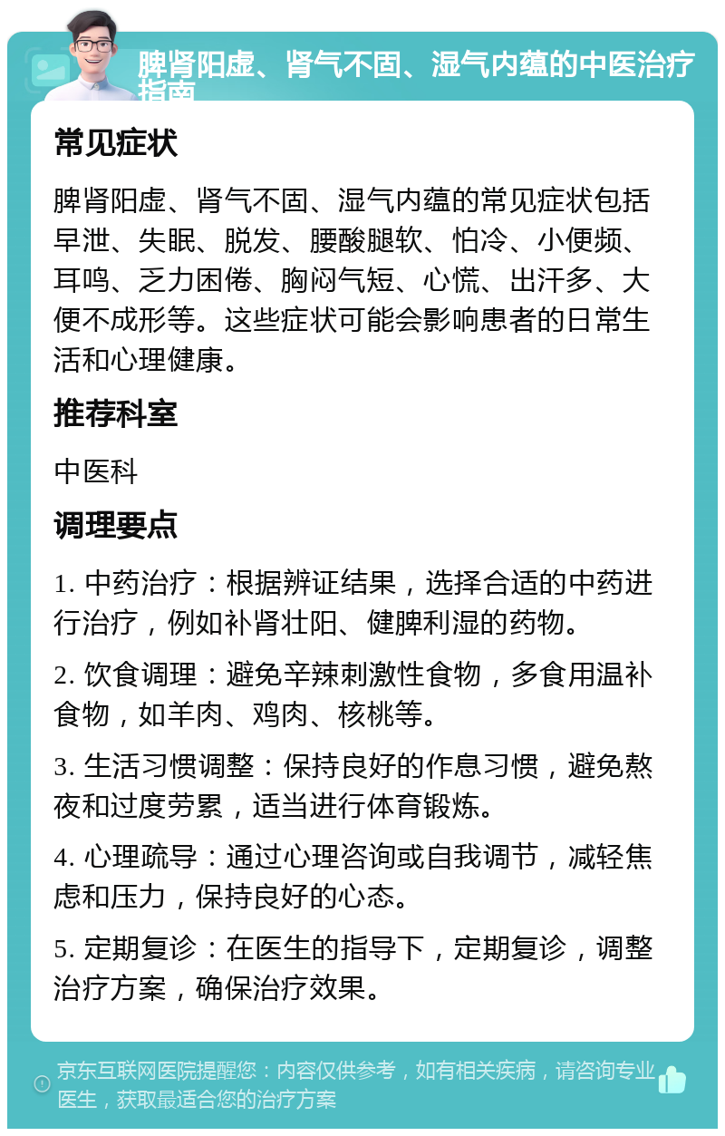 脾肾阳虚、肾气不固、湿气内蕴的中医治疗指南 常见症状 脾肾阳虚、肾气不固、湿气内蕴的常见症状包括早泄、失眠、脱发、腰酸腿软、怕冷、小便频、耳鸣、乏力困倦、胸闷气短、心慌、出汗多、大便不成形等。这些症状可能会影响患者的日常生活和心理健康。 推荐科室 中医科 调理要点 1. 中药治疗：根据辨证结果，选择合适的中药进行治疗，例如补肾壮阳、健脾利湿的药物。 2. 饮食调理：避免辛辣刺激性食物，多食用温补食物，如羊肉、鸡肉、核桃等。 3. 生活习惯调整：保持良好的作息习惯，避免熬夜和过度劳累，适当进行体育锻炼。 4. 心理疏导：通过心理咨询或自我调节，减轻焦虑和压力，保持良好的心态。 5. 定期复诊：在医生的指导下，定期复诊，调整治疗方案，确保治疗效果。