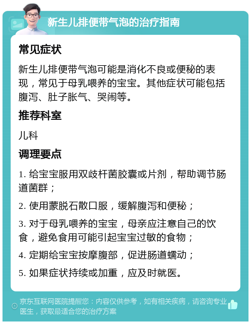 新生儿排便带气泡的治疗指南 常见症状 新生儿排便带气泡可能是消化不良或便秘的表现，常见于母乳喂养的宝宝。其他症状可能包括腹泻、肚子胀气、哭闹等。 推荐科室 儿科 调理要点 1. 给宝宝服用双歧杆菌胶囊或片剂，帮助调节肠道菌群； 2. 使用蒙脱石散口服，缓解腹泻和便秘； 3. 对于母乳喂养的宝宝，母亲应注意自己的饮食，避免食用可能引起宝宝过敏的食物； 4. 定期给宝宝按摩腹部，促进肠道蠕动； 5. 如果症状持续或加重，应及时就医。