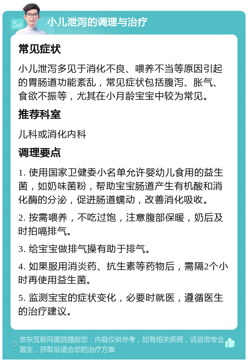 小儿泄泻的调理与治疗 常见症状 小儿泄泻多见于消化不良、喂养不当等原因引起的胃肠道功能紊乱，常见症状包括腹泻、胀气、食欲不振等，尤其在小月龄宝宝中较为常见。 推荐科室 儿科或消化内科 调理要点 1. 使用国家卫健委小名单允许婴幼儿食用的益生菌，如奶味菌粉，帮助宝宝肠道产生有机酸和消化酶的分泌，促进肠道蠕动，改善消化吸收。 2. 按需喂养，不吃过饱，注意腹部保暖，奶后及时拍嗝排气。 3. 给宝宝做排气操有助于排气。 4. 如果服用消炎药、抗生素等药物后，需隔2个小时再使用益生菌。 5. 监测宝宝的症状变化，必要时就医，遵循医生的治疗建议。