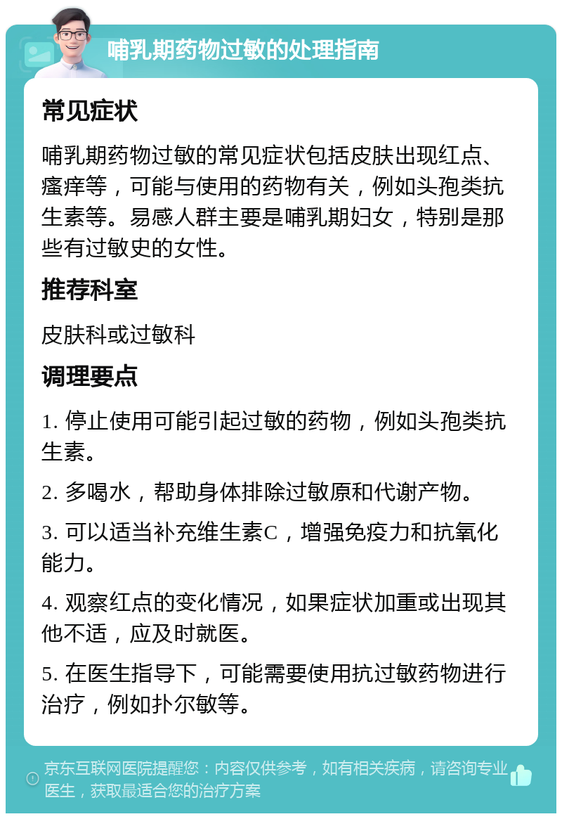 哺乳期药物过敏的处理指南 常见症状 哺乳期药物过敏的常见症状包括皮肤出现红点、瘙痒等，可能与使用的药物有关，例如头孢类抗生素等。易感人群主要是哺乳期妇女，特别是那些有过敏史的女性。 推荐科室 皮肤科或过敏科 调理要点 1. 停止使用可能引起过敏的药物，例如头孢类抗生素。 2. 多喝水，帮助身体排除过敏原和代谢产物。 3. 可以适当补充维生素C，增强免疫力和抗氧化能力。 4. 观察红点的变化情况，如果症状加重或出现其他不适，应及时就医。 5. 在医生指导下，可能需要使用抗过敏药物进行治疗，例如扑尔敏等。