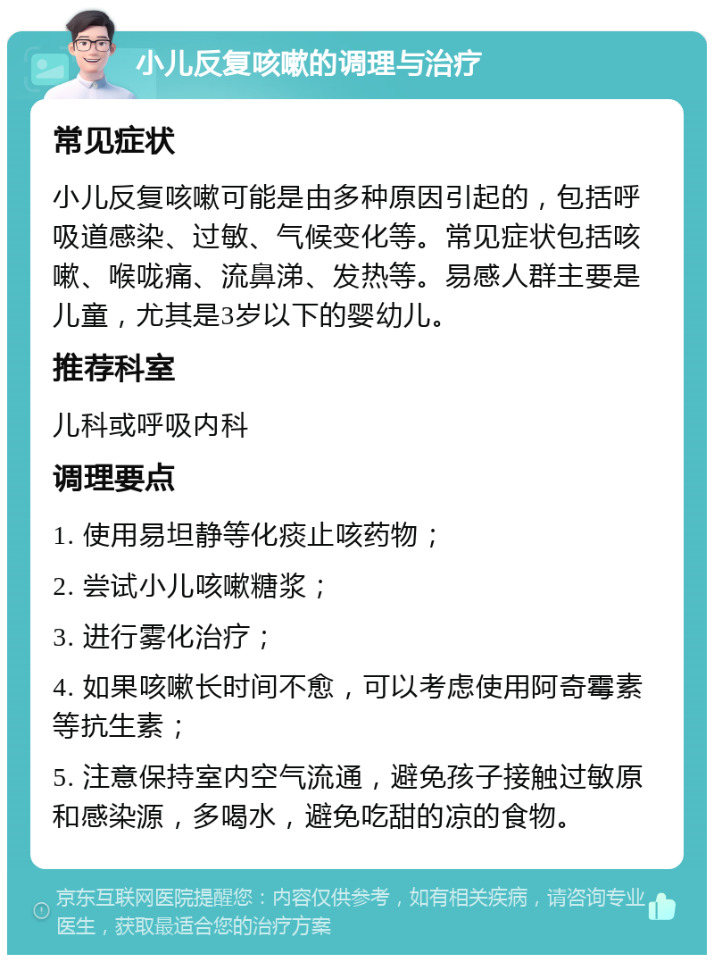 小儿反复咳嗽的调理与治疗 常见症状 小儿反复咳嗽可能是由多种原因引起的，包括呼吸道感染、过敏、气候变化等。常见症状包括咳嗽、喉咙痛、流鼻涕、发热等。易感人群主要是儿童，尤其是3岁以下的婴幼儿。 推荐科室 儿科或呼吸内科 调理要点 1. 使用易坦静等化痰止咳药物； 2. 尝试小儿咳嗽糖浆； 3. 进行雾化治疗； 4. 如果咳嗽长时间不愈，可以考虑使用阿奇霉素等抗生素； 5. 注意保持室内空气流通，避免孩子接触过敏原和感染源，多喝水，避免吃甜的凉的食物。