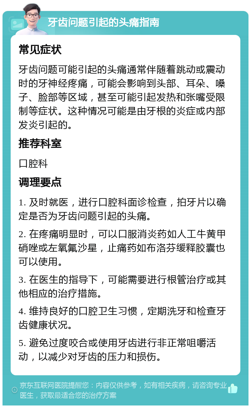 牙齿问题引起的头痛指南 常见症状 牙齿问题可能引起的头痛通常伴随着跳动或震动时的牙神经疼痛，可能会影响到头部、耳朵、嗓子、脸部等区域，甚至可能引起发热和张嘴受限制等症状。这种情况可能是由牙根的炎症或内部发炎引起的。 推荐科室 口腔科 调理要点 1. 及时就医，进行口腔科面诊检查，拍牙片以确定是否为牙齿问题引起的头痛。 2. 在疼痛明显时，可以口服消炎药如人工牛黄甲硝唑或左氧氟沙星，止痛药如布洛芬缓释胶囊也可以使用。 3. 在医生的指导下，可能需要进行根管治疗或其他相应的治疗措施。 4. 维持良好的口腔卫生习惯，定期洗牙和检查牙齿健康状况。 5. 避免过度咬合或使用牙齿进行非正常咀嚼活动，以减少对牙齿的压力和损伤。