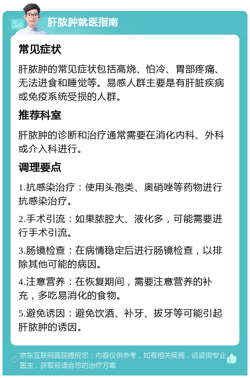 肝脓肿就医指南 常见症状 肝脓肿的常见症状包括高烧、怕冷、胃部疼痛、无法进食和睡觉等。易感人群主要是有肝脏疾病或免疫系统受损的人群。 推荐科室 肝脓肿的诊断和治疗通常需要在消化内科、外科或介入科进行。 调理要点 1.抗感染治疗：使用头孢类、奥硝唑等药物进行抗感染治疗。 2.手术引流：如果脓腔大、液化多，可能需要进行手术引流。 3.肠镜检查：在病情稳定后进行肠镜检查，以排除其他可能的病因。 4.注意营养：在恢复期间，需要注意营养的补充，多吃易消化的食物。 5.避免诱因：避免饮酒、补牙、拔牙等可能引起肝脓肿的诱因。