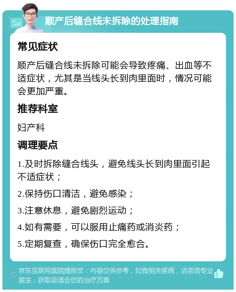 顺产后缝合线未拆除的处理指南 常见症状 顺产后缝合线未拆除可能会导致疼痛、出血等不适症状，尤其是当线头长到肉里面时，情况可能会更加严重。 推荐科室 妇产科 调理要点 1.及时拆除缝合线头，避免线头长到肉里面引起不适症状； 2.保持伤口清洁，避免感染； 3.注意休息，避免剧烈运动； 4.如有需要，可以服用止痛药或消炎药； 5.定期复查，确保伤口完全愈合。