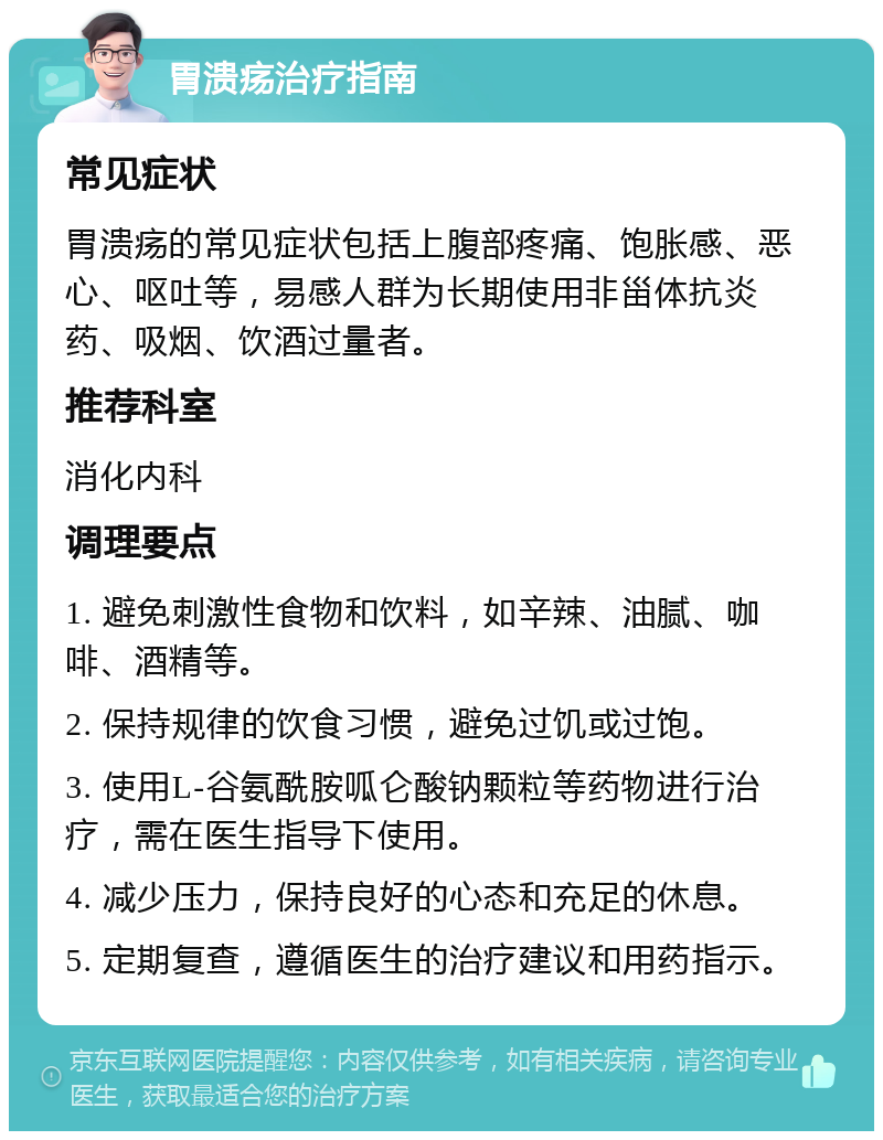 胃溃疡治疗指南 常见症状 胃溃疡的常见症状包括上腹部疼痛、饱胀感、恶心、呕吐等，易感人群为长期使用非甾体抗炎药、吸烟、饮酒过量者。 推荐科室 消化内科 调理要点 1. 避免刺激性食物和饮料，如辛辣、油腻、咖啡、酒精等。 2. 保持规律的饮食习惯，避免过饥或过饱。 3. 使用L-谷氨酰胺呱仑酸钠颗粒等药物进行治疗，需在医生指导下使用。 4. 减少压力，保持良好的心态和充足的休息。 5. 定期复查，遵循医生的治疗建议和用药指示。