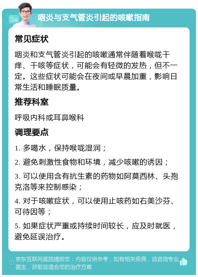 咽炎与支气管炎引起的咳嗽指南 常见症状 咽炎和支气管炎引起的咳嗽通常伴随着喉咙干痒、干咳等症状，可能会有轻微的发热，但不一定。这些症状可能会在夜间或早晨加重，影响日常生活和睡眠质量。 推荐科室 呼吸内科或耳鼻喉科 调理要点 1. 多喝水，保持喉咙湿润； 2. 避免刺激性食物和环境，减少咳嗽的诱因； 3. 可以使用含有抗生素的药物如阿莫西林、头孢克洛等来控制感染； 4. 对于咳嗽症状，可以使用止咳药如右美沙芬、可待因等； 5. 如果症状严重或持续时间较长，应及时就医，避免延误治疗。