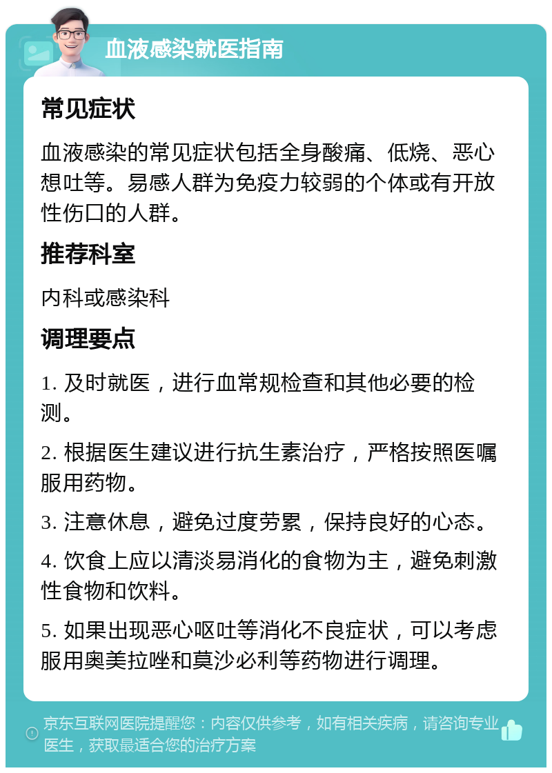 血液感染就医指南 常见症状 血液感染的常见症状包括全身酸痛、低烧、恶心想吐等。易感人群为免疫力较弱的个体或有开放性伤口的人群。 推荐科室 内科或感染科 调理要点 1. 及时就医，进行血常规检查和其他必要的检测。 2. 根据医生建议进行抗生素治疗，严格按照医嘱服用药物。 3. 注意休息，避免过度劳累，保持良好的心态。 4. 饮食上应以清淡易消化的食物为主，避免刺激性食物和饮料。 5. 如果出现恶心呕吐等消化不良症状，可以考虑服用奥美拉唑和莫沙必利等药物进行调理。