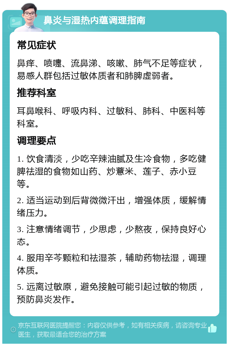 鼻炎与湿热内蕴调理指南 常见症状 鼻痒、喷嚏、流鼻涕、咳嗽、肺气不足等症状，易感人群包括过敏体质者和肺脾虚弱者。 推荐科室 耳鼻喉科、呼吸内科、过敏科、肺科、中医科等科室。 调理要点 1. 饮食清淡，少吃辛辣油腻及生冷食物，多吃健脾祛湿的食物如山药、炒薏米、莲子、赤小豆等。 2. 适当运动到后背微微汗出，增强体质，缓解情绪压力。 3. 注意情绪调节，少思虑，少熬夜，保持良好心态。 4. 服用辛芩颗粒和祛湿茶，辅助药物祛湿，调理体质。 5. 远离过敏原，避免接触可能引起过敏的物质，预防鼻炎发作。