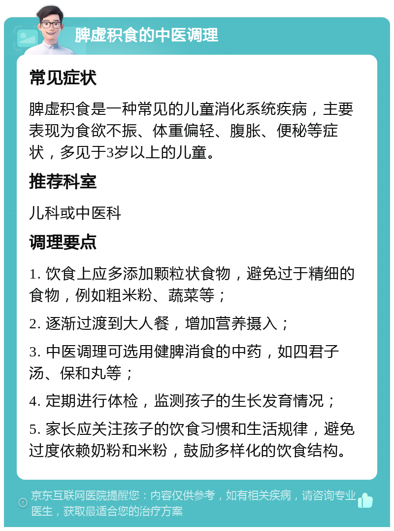 脾虚积食的中医调理 常见症状 脾虚积食是一种常见的儿童消化系统疾病，主要表现为食欲不振、体重偏轻、腹胀、便秘等症状，多见于3岁以上的儿童。 推荐科室 儿科或中医科 调理要点 1. 饮食上应多添加颗粒状食物，避免过于精细的食物，例如粗米粉、蔬菜等； 2. 逐渐过渡到大人餐，增加营养摄入； 3. 中医调理可选用健脾消食的中药，如四君子汤、保和丸等； 4. 定期进行体检，监测孩子的生长发育情况； 5. 家长应关注孩子的饮食习惯和生活规律，避免过度依赖奶粉和米粉，鼓励多样化的饮食结构。