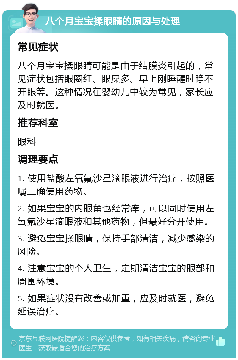 八个月宝宝揉眼睛的原因与处理 常见症状 八个月宝宝揉眼睛可能是由于结膜炎引起的，常见症状包括眼圈红、眼屎多、早上刚睡醒时睁不开眼等。这种情况在婴幼儿中较为常见，家长应及时就医。 推荐科室 眼科 调理要点 1. 使用盐酸左氧氟沙星滴眼液进行治疗，按照医嘱正确使用药物。 2. 如果宝宝的内眼角也经常痒，可以同时使用左氧氟沙星滴眼液和其他药物，但最好分开使用。 3. 避免宝宝揉眼睛，保持手部清洁，减少感染的风险。 4. 注意宝宝的个人卫生，定期清洁宝宝的眼部和周围环境。 5. 如果症状没有改善或加重，应及时就医，避免延误治疗。