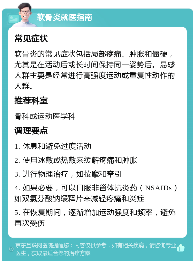 软骨炎就医指南 常见症状 软骨炎的常见症状包括局部疼痛、肿胀和僵硬，尤其是在活动后或长时间保持同一姿势后。易感人群主要是经常进行高强度运动或重复性动作的人群。 推荐科室 骨科或运动医学科 调理要点 1. 休息和避免过度活动 2. 使用冰敷或热敷来缓解疼痛和肿胀 3. 进行物理治疗，如按摩和牵引 4. 如果必要，可以口服非甾体抗炎药（NSAIDs）如双氯芬酸钠缓释片来减轻疼痛和炎症 5. 在恢复期间，逐渐增加运动强度和频率，避免再次受伤