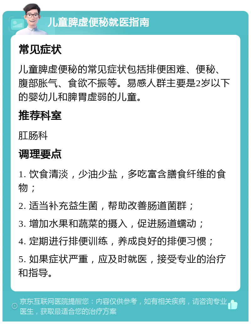 儿童脾虚便秘就医指南 常见症状 儿童脾虚便秘的常见症状包括排便困难、便秘、腹部胀气、食欲不振等。易感人群主要是2岁以下的婴幼儿和脾胃虚弱的儿童。 推荐科室 肛肠科 调理要点 1. 饮食清淡，少油少盐，多吃富含膳食纤维的食物； 2. 适当补充益生菌，帮助改善肠道菌群； 3. 增加水果和蔬菜的摄入，促进肠道蠕动； 4. 定期进行排便训练，养成良好的排便习惯； 5. 如果症状严重，应及时就医，接受专业的治疗和指导。