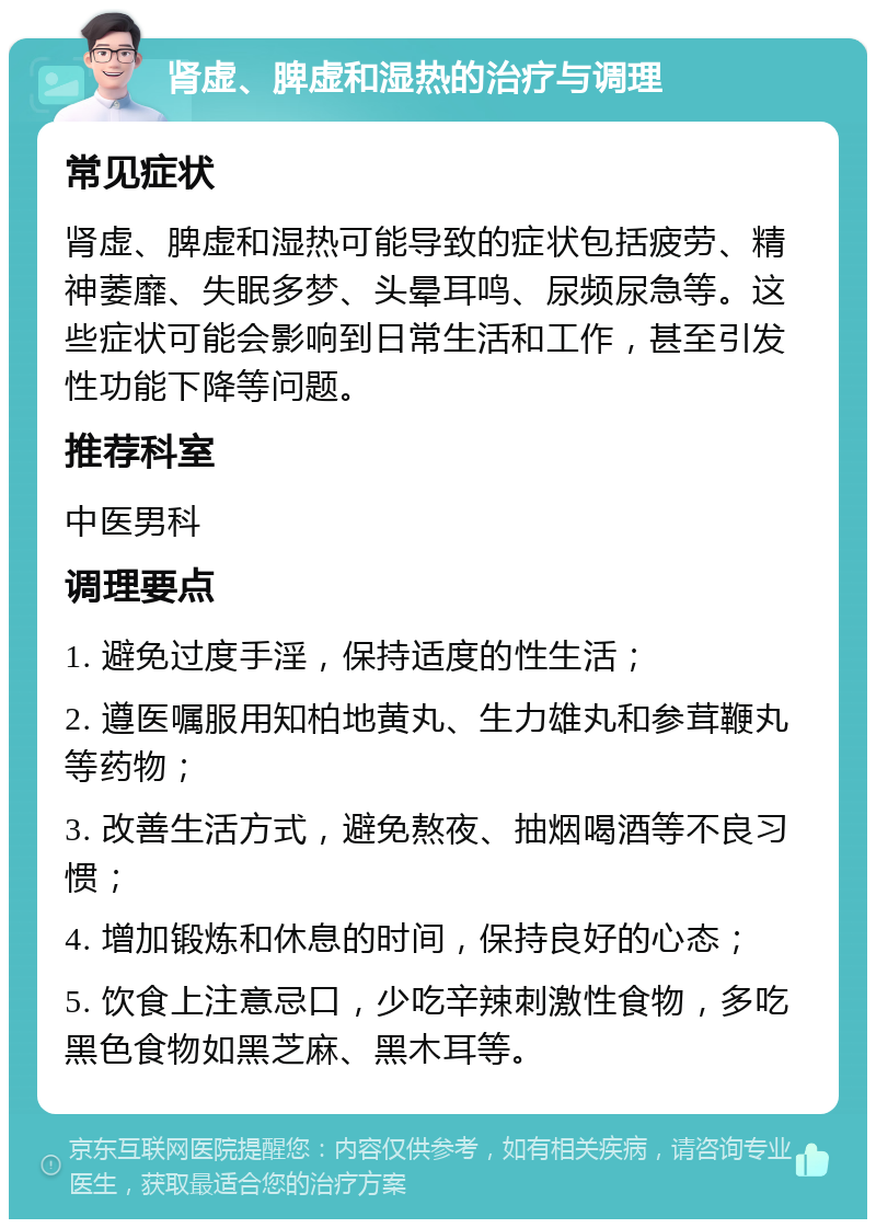 肾虚、脾虚和湿热的治疗与调理 常见症状 肾虚、脾虚和湿热可能导致的症状包括疲劳、精神萎靡、失眠多梦、头晕耳鸣、尿频尿急等。这些症状可能会影响到日常生活和工作，甚至引发性功能下降等问题。 推荐科室 中医男科 调理要点 1. 避免过度手淫，保持适度的性生活； 2. 遵医嘱服用知柏地黄丸、生力雄丸和参茸鞭丸等药物； 3. 改善生活方式，避免熬夜、抽烟喝酒等不良习惯； 4. 增加锻炼和休息的时间，保持良好的心态； 5. 饮食上注意忌口，少吃辛辣刺激性食物，多吃黑色食物如黑芝麻、黑木耳等。