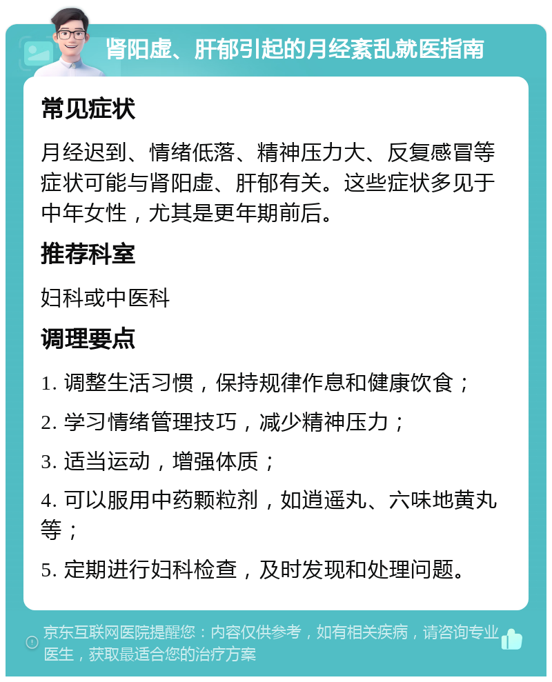 肾阳虚、肝郁引起的月经紊乱就医指南 常见症状 月经迟到、情绪低落、精神压力大、反复感冒等症状可能与肾阳虚、肝郁有关。这些症状多见于中年女性，尤其是更年期前后。 推荐科室 妇科或中医科 调理要点 1. 调整生活习惯，保持规律作息和健康饮食； 2. 学习情绪管理技巧，减少精神压力； 3. 适当运动，增强体质； 4. 可以服用中药颗粒剂，如逍遥丸、六味地黄丸等； 5. 定期进行妇科检查，及时发现和处理问题。