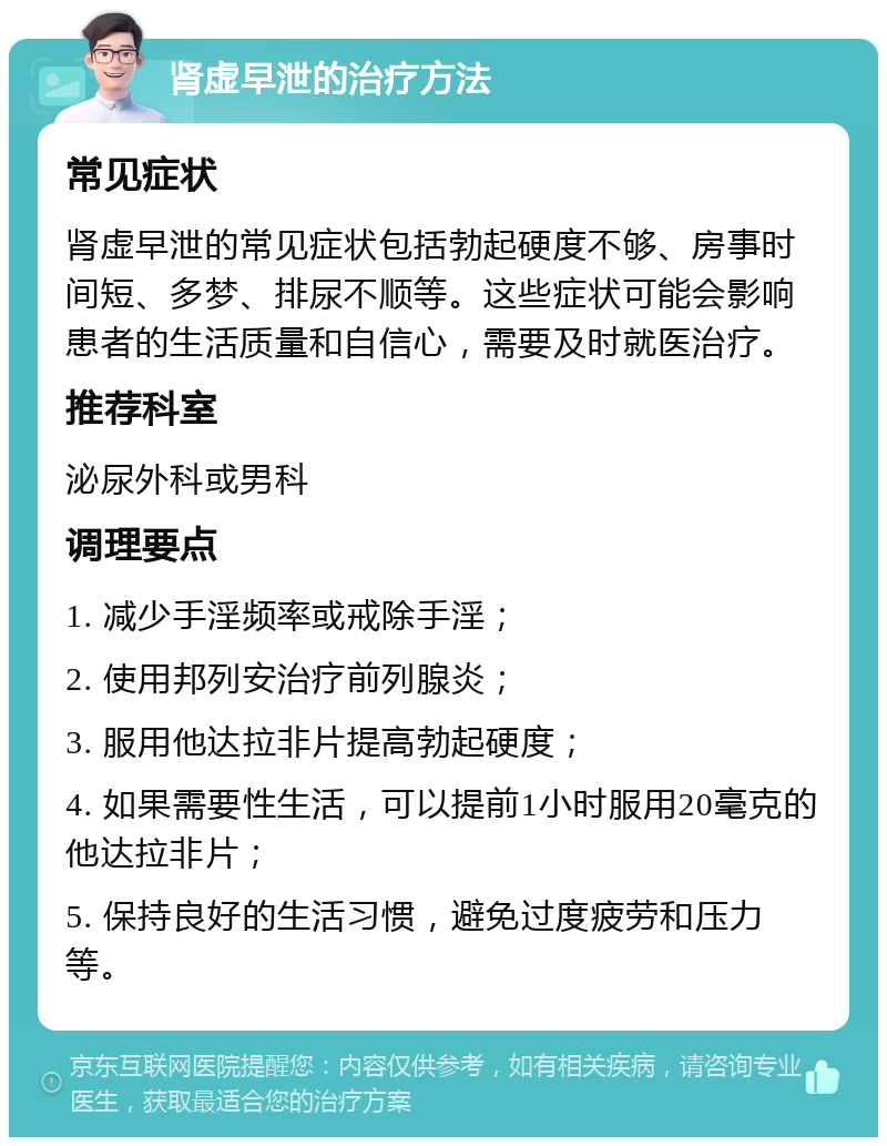 肾虚早泄的治疗方法 常见症状 肾虚早泄的常见症状包括勃起硬度不够、房事时间短、多梦、排尿不顺等。这些症状可能会影响患者的生活质量和自信心，需要及时就医治疗。 推荐科室 泌尿外科或男科 调理要点 1. 减少手淫频率或戒除手淫； 2. 使用邦列安治疗前列腺炎； 3. 服用他达拉非片提高勃起硬度； 4. 如果需要性生活，可以提前1小时服用20毫克的他达拉非片； 5. 保持良好的生活习惯，避免过度疲劳和压力等。