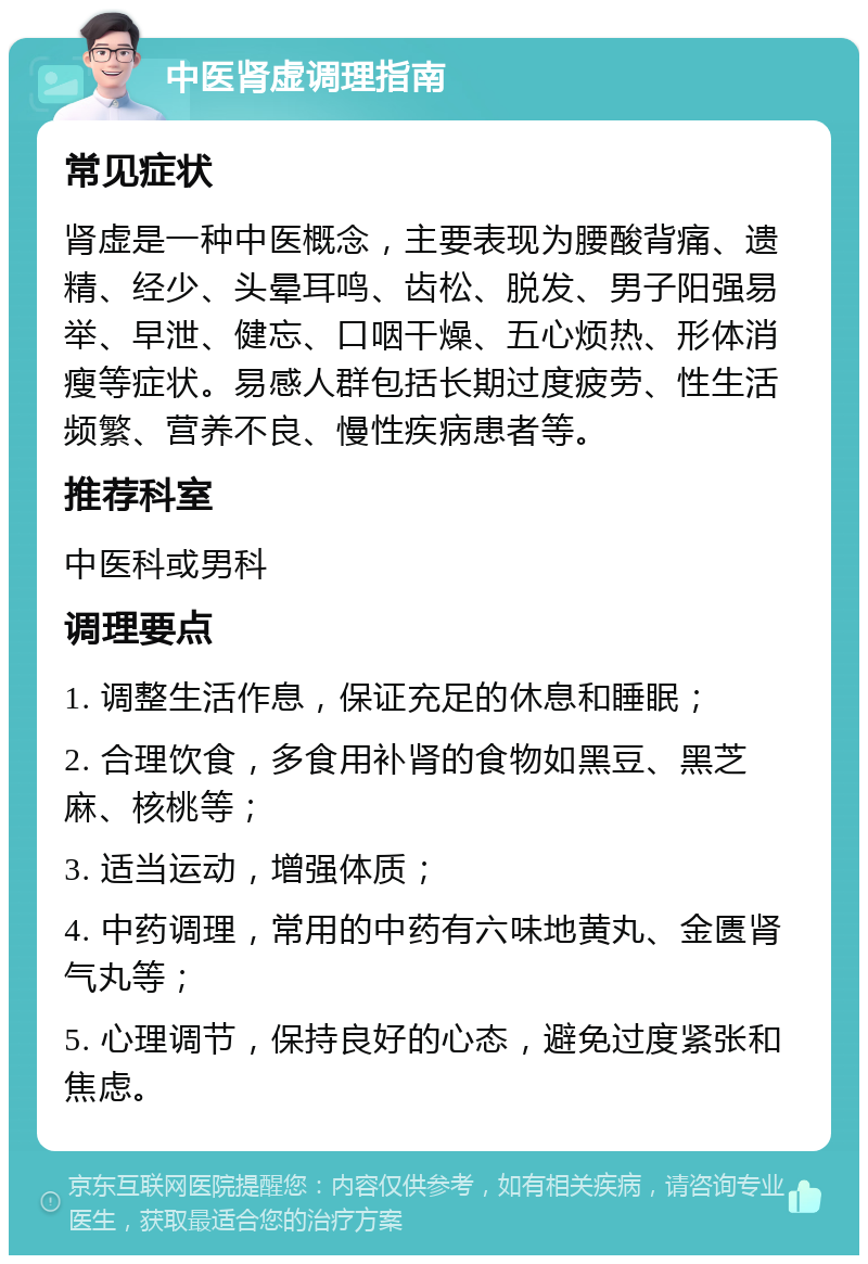 中医肾虚调理指南 常见症状 肾虚是一种中医概念，主要表现为腰酸背痛、遗精、经少、头晕耳鸣、齿松、脱发、男子阳强易举、早泄、健忘、口咽干燥、五心烦热、形体消瘦等症状。易感人群包括长期过度疲劳、性生活频繁、营养不良、慢性疾病患者等。 推荐科室 中医科或男科 调理要点 1. 调整生活作息，保证充足的休息和睡眠； 2. 合理饮食，多食用补肾的食物如黑豆、黑芝麻、核桃等； 3. 适当运动，增强体质； 4. 中药调理，常用的中药有六味地黄丸、金匮肾气丸等； 5. 心理调节，保持良好的心态，避免过度紧张和焦虑。