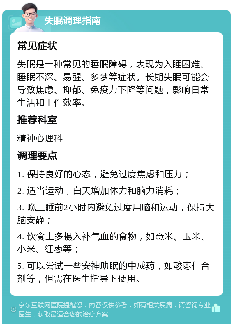 失眠调理指南 常见症状 失眠是一种常见的睡眠障碍，表现为入睡困难、睡眠不深、易醒、多梦等症状。长期失眠可能会导致焦虑、抑郁、免疫力下降等问题，影响日常生活和工作效率。 推荐科室 精神心理科 调理要点 1. 保持良好的心态，避免过度焦虑和压力； 2. 适当运动，白天增加体力和脑力消耗； 3. 晚上睡前2小时内避免过度用脑和运动，保持大脑安静； 4. 饮食上多摄入补气血的食物，如薏米、玉米、小米、红枣等； 5. 可以尝试一些安神助眠的中成药，如酸枣仁合剂等，但需在医生指导下使用。