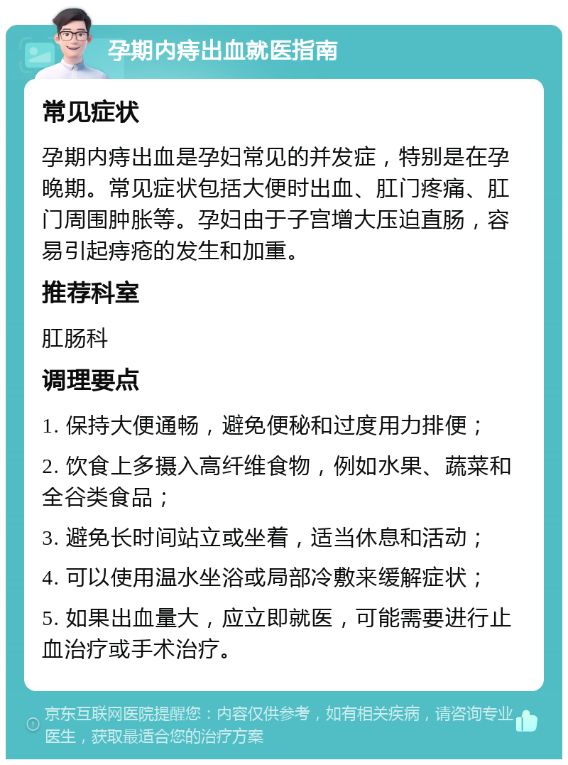 孕期内痔出血就医指南 常见症状 孕期内痔出血是孕妇常见的并发症，特别是在孕晚期。常见症状包括大便时出血、肛门疼痛、肛门周围肿胀等。孕妇由于子宫增大压迫直肠，容易引起痔疮的发生和加重。 推荐科室 肛肠科 调理要点 1. 保持大便通畅，避免便秘和过度用力排便； 2. 饮食上多摄入高纤维食物，例如水果、蔬菜和全谷类食品； 3. 避免长时间站立或坐着，适当休息和活动； 4. 可以使用温水坐浴或局部冷敷来缓解症状； 5. 如果出血量大，应立即就医，可能需要进行止血治疗或手术治疗。