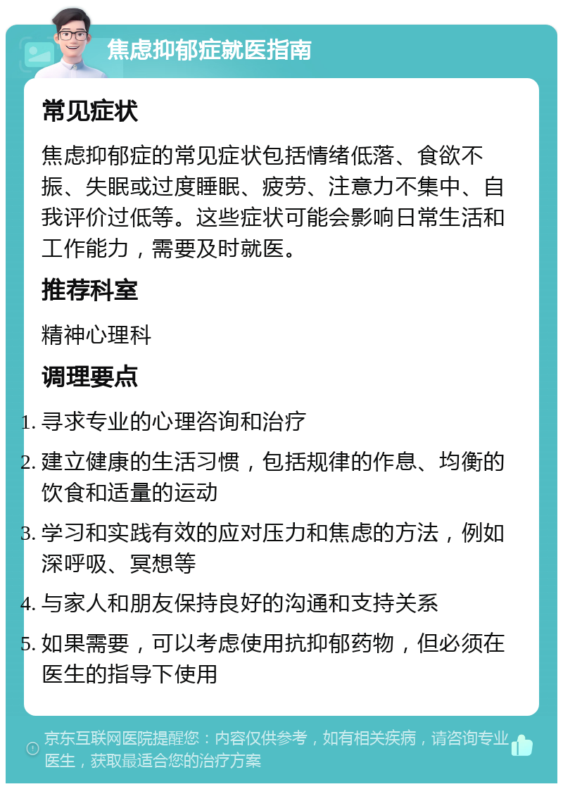 焦虑抑郁症就医指南 常见症状 焦虑抑郁症的常见症状包括情绪低落、食欲不振、失眠或过度睡眠、疲劳、注意力不集中、自我评价过低等。这些症状可能会影响日常生活和工作能力，需要及时就医。 推荐科室 精神心理科 调理要点 寻求专业的心理咨询和治疗 建立健康的生活习惯，包括规律的作息、均衡的饮食和适量的运动 学习和实践有效的应对压力和焦虑的方法，例如深呼吸、冥想等 与家人和朋友保持良好的沟通和支持关系 如果需要，可以考虑使用抗抑郁药物，但必须在医生的指导下使用