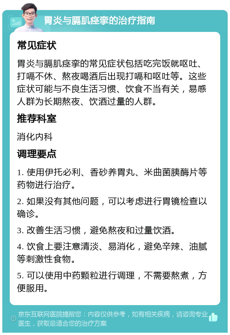 胃炎与膈肌痉挛的治疗指南 常见症状 胃炎与膈肌痉挛的常见症状包括吃完饭就呕吐、打嗝不休、熬夜喝酒后出现打嗝和呕吐等。这些症状可能与不良生活习惯、饮食不当有关，易感人群为长期熬夜、饮酒过量的人群。 推荐科室 消化内科 调理要点 1. 使用伊托必利、香砂养胃丸、米曲菌胰酶片等药物进行治疗。 2. 如果没有其他问题，可以考虑进行胃镜检查以确诊。 3. 改善生活习惯，避免熬夜和过量饮酒。 4. 饮食上要注意清淡、易消化，避免辛辣、油腻等刺激性食物。 5. 可以使用中药颗粒进行调理，不需要熬煮，方便服用。