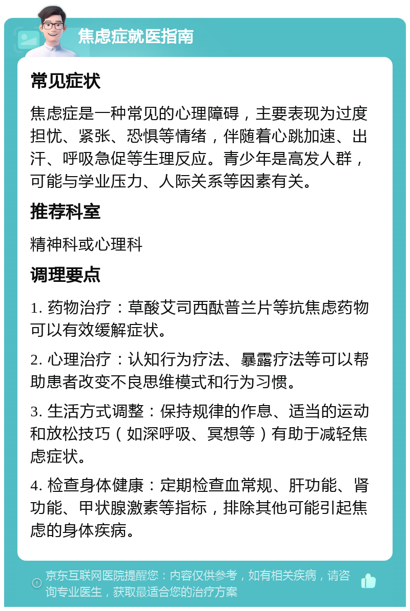 焦虑症就医指南 常见症状 焦虑症是一种常见的心理障碍，主要表现为过度担忧、紧张、恐惧等情绪，伴随着心跳加速、出汗、呼吸急促等生理反应。青少年是高发人群，可能与学业压力、人际关系等因素有关。 推荐科室 精神科或心理科 调理要点 1. 药物治疗：草酸艾司西酞普兰片等抗焦虑药物可以有效缓解症状。 2. 心理治疗：认知行为疗法、暴露疗法等可以帮助患者改变不良思维模式和行为习惯。 3. 生活方式调整：保持规律的作息、适当的运动和放松技巧（如深呼吸、冥想等）有助于减轻焦虑症状。 4. 检查身体健康：定期检查血常规、肝功能、肾功能、甲状腺激素等指标，排除其他可能引起焦虑的身体疾病。