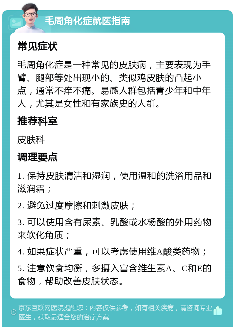 毛周角化症就医指南 常见症状 毛周角化症是一种常见的皮肤病，主要表现为手臂、腿部等处出现小的、类似鸡皮肤的凸起小点，通常不痒不痛。易感人群包括青少年和中年人，尤其是女性和有家族史的人群。 推荐科室 皮肤科 调理要点 1. 保持皮肤清洁和湿润，使用温和的洗浴用品和滋润霜； 2. 避免过度摩擦和刺激皮肤； 3. 可以使用含有尿素、乳酸或水杨酸的外用药物来软化角质； 4. 如果症状严重，可以考虑使用维A酸类药物； 5. 注意饮食均衡，多摄入富含维生素A、C和E的食物，帮助改善皮肤状态。