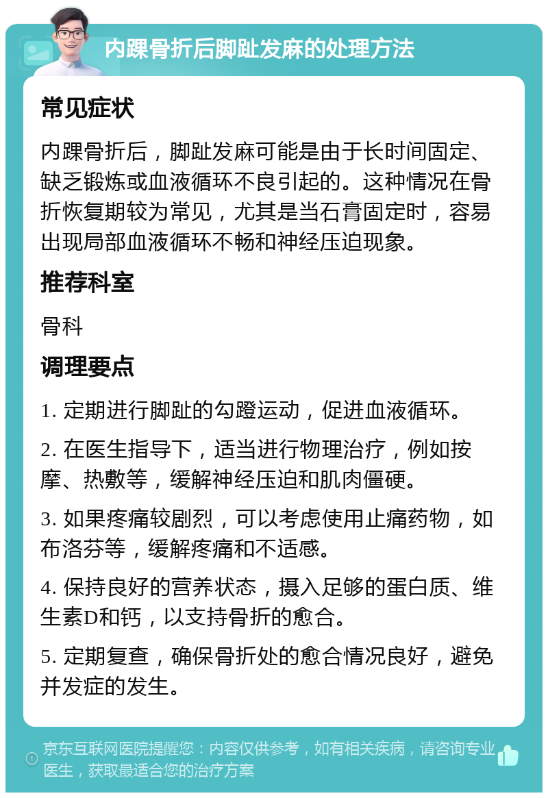 内踝骨折后脚趾发麻的处理方法 常见症状 内踝骨折后，脚趾发麻可能是由于长时间固定、缺乏锻炼或血液循环不良引起的。这种情况在骨折恢复期较为常见，尤其是当石膏固定时，容易出现局部血液循环不畅和神经压迫现象。 推荐科室 骨科 调理要点 1. 定期进行脚趾的勾蹬运动，促进血液循环。 2. 在医生指导下，适当进行物理治疗，例如按摩、热敷等，缓解神经压迫和肌肉僵硬。 3. 如果疼痛较剧烈，可以考虑使用止痛药物，如布洛芬等，缓解疼痛和不适感。 4. 保持良好的营养状态，摄入足够的蛋白质、维生素D和钙，以支持骨折的愈合。 5. 定期复查，确保骨折处的愈合情况良好，避免并发症的发生。