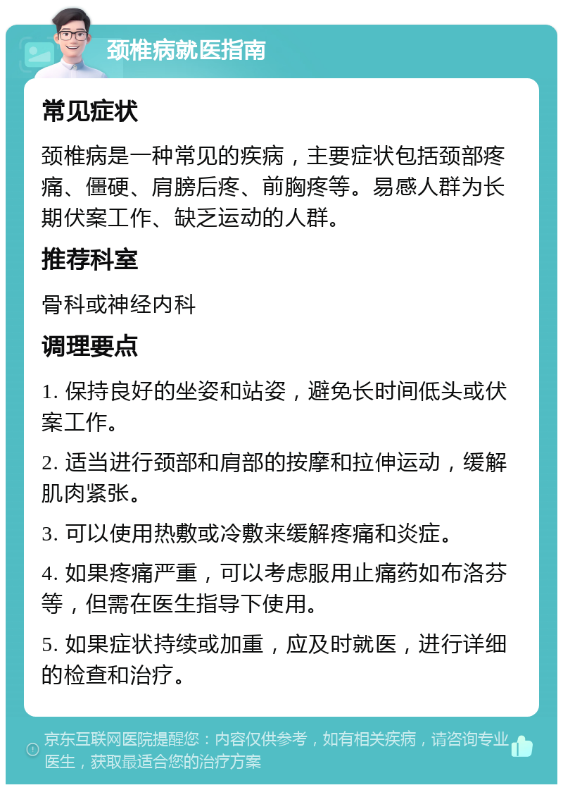 颈椎病就医指南 常见症状 颈椎病是一种常见的疾病，主要症状包括颈部疼痛、僵硬、肩膀后疼、前胸疼等。易感人群为长期伏案工作、缺乏运动的人群。 推荐科室 骨科或神经内科 调理要点 1. 保持良好的坐姿和站姿，避免长时间低头或伏案工作。 2. 适当进行颈部和肩部的按摩和拉伸运动，缓解肌肉紧张。 3. 可以使用热敷或冷敷来缓解疼痛和炎症。 4. 如果疼痛严重，可以考虑服用止痛药如布洛芬等，但需在医生指导下使用。 5. 如果症状持续或加重，应及时就医，进行详细的检查和治疗。