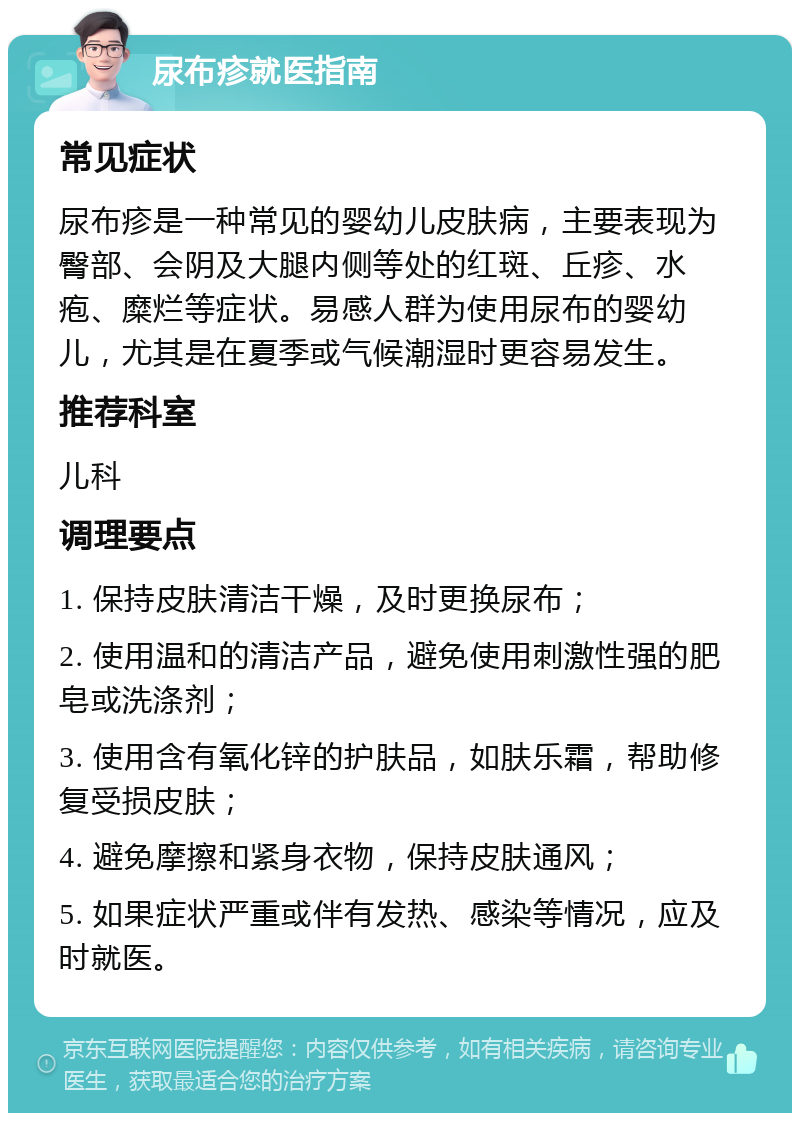 尿布疹就医指南 常见症状 尿布疹是一种常见的婴幼儿皮肤病，主要表现为臀部、会阴及大腿内侧等处的红斑、丘疹、水疱、糜烂等症状。易感人群为使用尿布的婴幼儿，尤其是在夏季或气候潮湿时更容易发生。 推荐科室 儿科 调理要点 1. 保持皮肤清洁干燥，及时更换尿布； 2. 使用温和的清洁产品，避免使用刺激性强的肥皂或洗涤剂； 3. 使用含有氧化锌的护肤品，如肤乐霜，帮助修复受损皮肤； 4. 避免摩擦和紧身衣物，保持皮肤通风； 5. 如果症状严重或伴有发热、感染等情况，应及时就医。