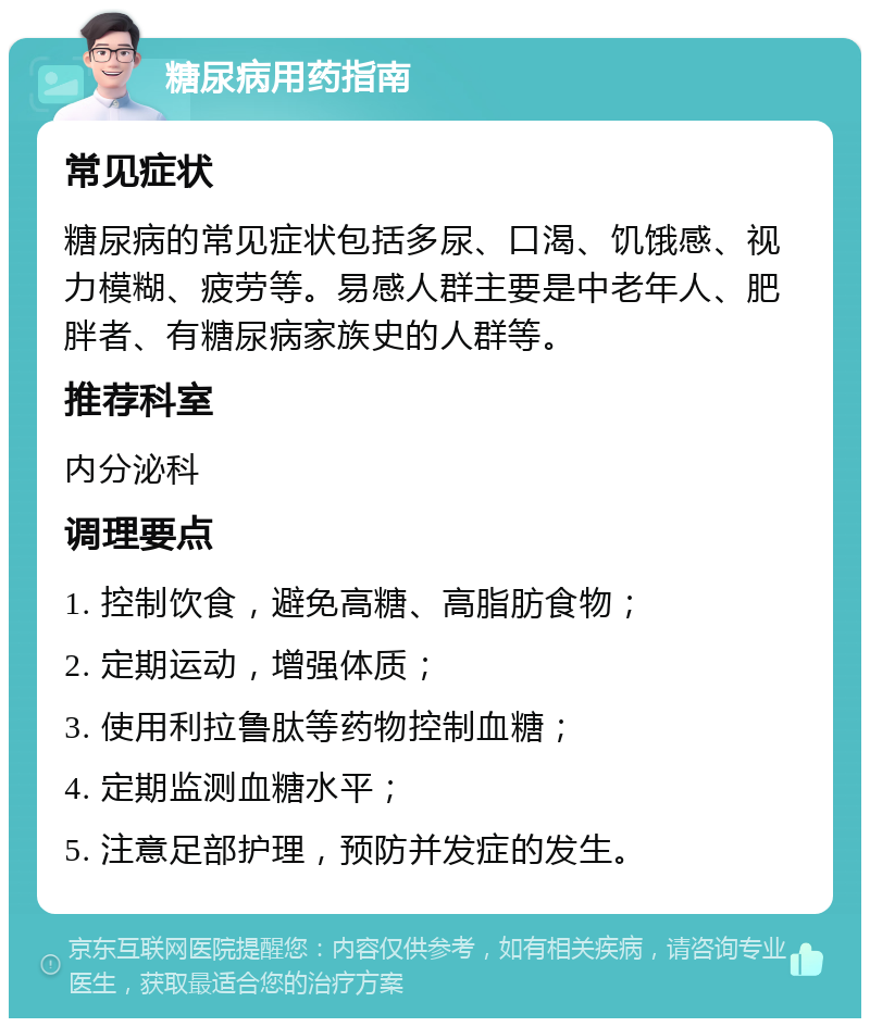 糖尿病用药指南 常见症状 糖尿病的常见症状包括多尿、口渴、饥饿感、视力模糊、疲劳等。易感人群主要是中老年人、肥胖者、有糖尿病家族史的人群等。 推荐科室 内分泌科 调理要点 1. 控制饮食，避免高糖、高脂肪食物； 2. 定期运动，增强体质； 3. 使用利拉鲁肽等药物控制血糖； 4. 定期监测血糖水平； 5. 注意足部护理，预防并发症的发生。