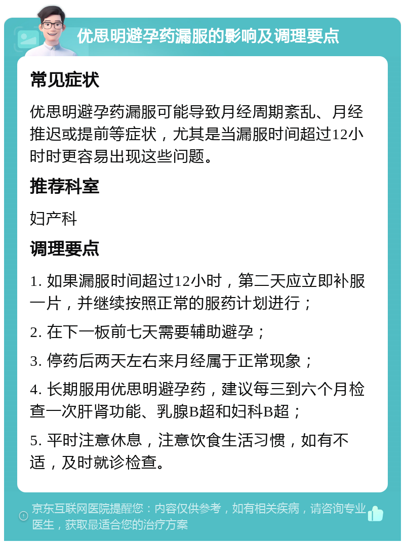 优思明避孕药漏服的影响及调理要点 常见症状 优思明避孕药漏服可能导致月经周期紊乱、月经推迟或提前等症状，尤其是当漏服时间超过12小时时更容易出现这些问题。 推荐科室 妇产科 调理要点 1. 如果漏服时间超过12小时，第二天应立即补服一片，并继续按照正常的服药计划进行； 2. 在下一板前七天需要辅助避孕； 3. 停药后两天左右来月经属于正常现象； 4. 长期服用优思明避孕药，建议每三到六个月检查一次肝肾功能、乳腺B超和妇科B超； 5. 平时注意休息，注意饮食生活习惯，如有不适，及时就诊检查。