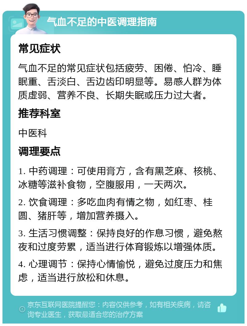 气血不足的中医调理指南 常见症状 气血不足的常见症状包括疲劳、困倦、怕冷、睡眠重、舌淡白、舌边齿印明显等。易感人群为体质虚弱、营养不良、长期失眠或压力过大者。 推荐科室 中医科 调理要点 1. 中药调理：可使用膏方，含有黑芝麻、核桃、冰糖等滋补食物，空腹服用，一天两次。 2. 饮食调理：多吃血肉有情之物，如红枣、桂圆、猪肝等，增加营养摄入。 3. 生活习惯调整：保持良好的作息习惯，避免熬夜和过度劳累，适当进行体育锻炼以增强体质。 4. 心理调节：保持心情愉悦，避免过度压力和焦虑，适当进行放松和休息。