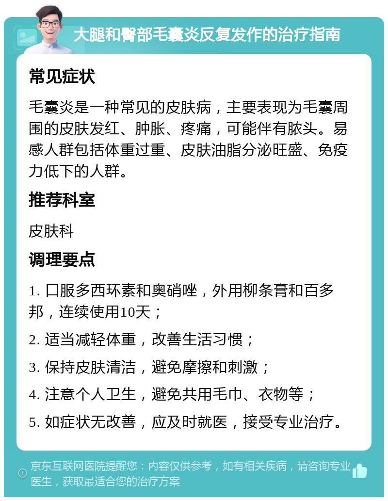 大腿和臀部毛囊炎反复发作的治疗指南 常见症状 毛囊炎是一种常见的皮肤病，主要表现为毛囊周围的皮肤发红、肿胀、疼痛，可能伴有脓头。易感人群包括体重过重、皮肤油脂分泌旺盛、免疫力低下的人群。 推荐科室 皮肤科 调理要点 1. 口服多西环素和奥硝唑，外用柳条膏和百多邦，连续使用10天； 2. 适当减轻体重，改善生活习惯； 3. 保持皮肤清洁，避免摩擦和刺激； 4. 注意个人卫生，避免共用毛巾、衣物等； 5. 如症状无改善，应及时就医，接受专业治疗。