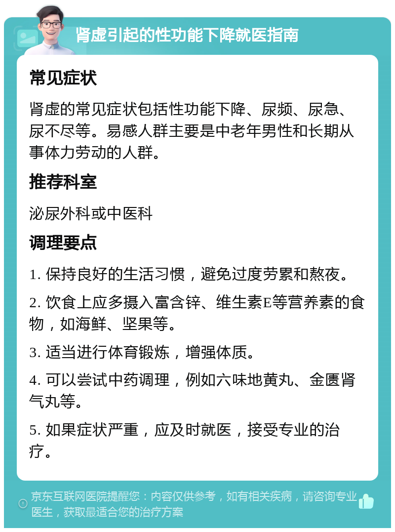 肾虚引起的性功能下降就医指南 常见症状 肾虚的常见症状包括性功能下降、尿频、尿急、尿不尽等。易感人群主要是中老年男性和长期从事体力劳动的人群。 推荐科室 泌尿外科或中医科 调理要点 1. 保持良好的生活习惯，避免过度劳累和熬夜。 2. 饮食上应多摄入富含锌、维生素E等营养素的食物，如海鲜、坚果等。 3. 适当进行体育锻炼，增强体质。 4. 可以尝试中药调理，例如六味地黄丸、金匮肾气丸等。 5. 如果症状严重，应及时就医，接受专业的治疗。