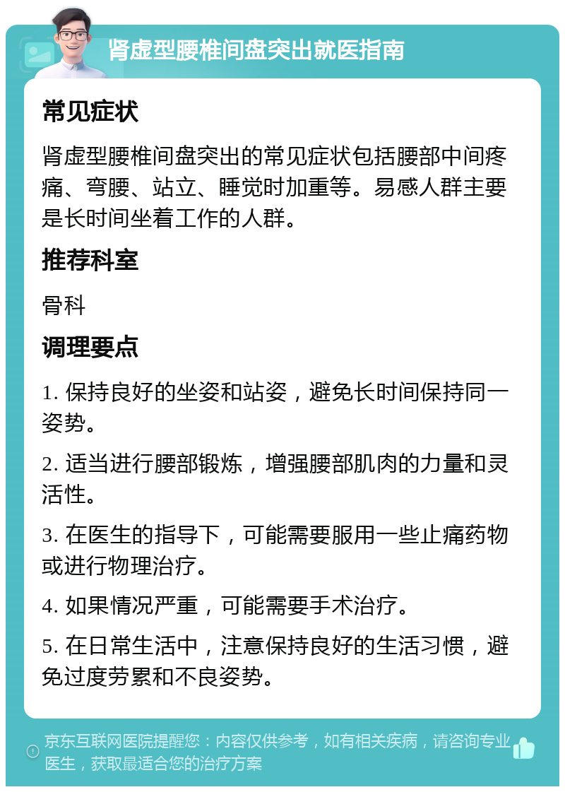 肾虚型腰椎间盘突出就医指南 常见症状 肾虚型腰椎间盘突出的常见症状包括腰部中间疼痛、弯腰、站立、睡觉时加重等。易感人群主要是长时间坐着工作的人群。 推荐科室 骨科 调理要点 1. 保持良好的坐姿和站姿，避免长时间保持同一姿势。 2. 适当进行腰部锻炼，增强腰部肌肉的力量和灵活性。 3. 在医生的指导下，可能需要服用一些止痛药物或进行物理治疗。 4. 如果情况严重，可能需要手术治疗。 5. 在日常生活中，注意保持良好的生活习惯，避免过度劳累和不良姿势。