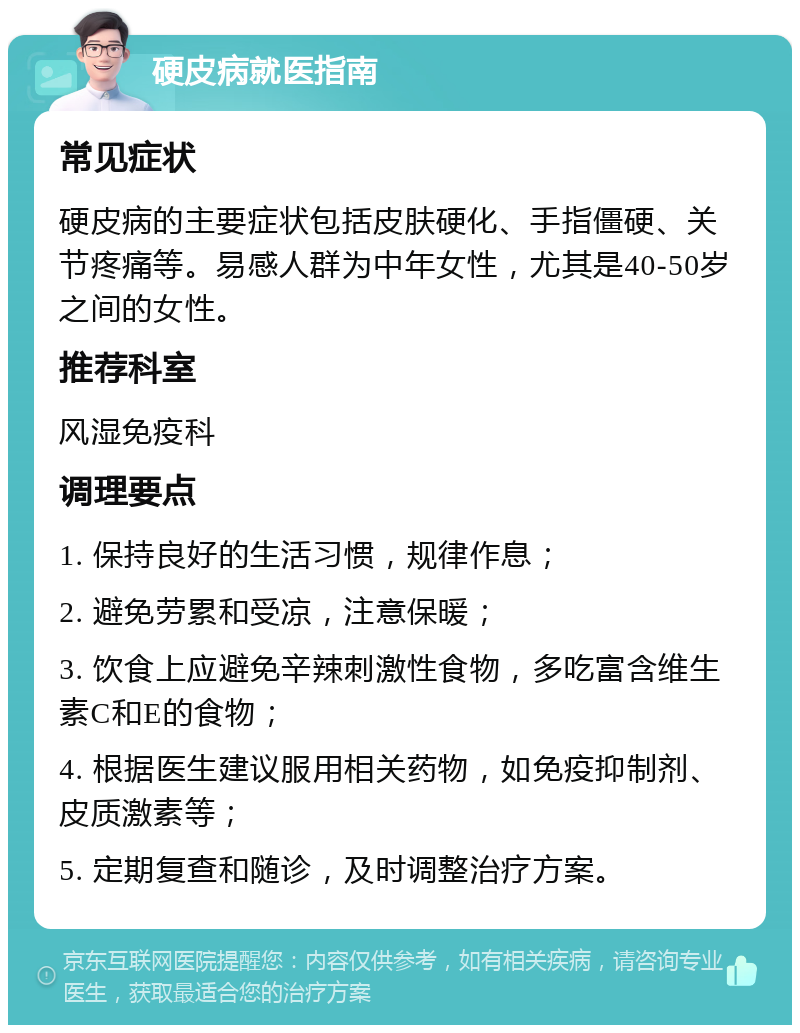 硬皮病就医指南 常见症状 硬皮病的主要症状包括皮肤硬化、手指僵硬、关节疼痛等。易感人群为中年女性，尤其是40-50岁之间的女性。 推荐科室 风湿免疫科 调理要点 1. 保持良好的生活习惯，规律作息； 2. 避免劳累和受凉，注意保暖； 3. 饮食上应避免辛辣刺激性食物，多吃富含维生素C和E的食物； 4. 根据医生建议服用相关药物，如免疫抑制剂、皮质激素等； 5. 定期复查和随诊，及时调整治疗方案。