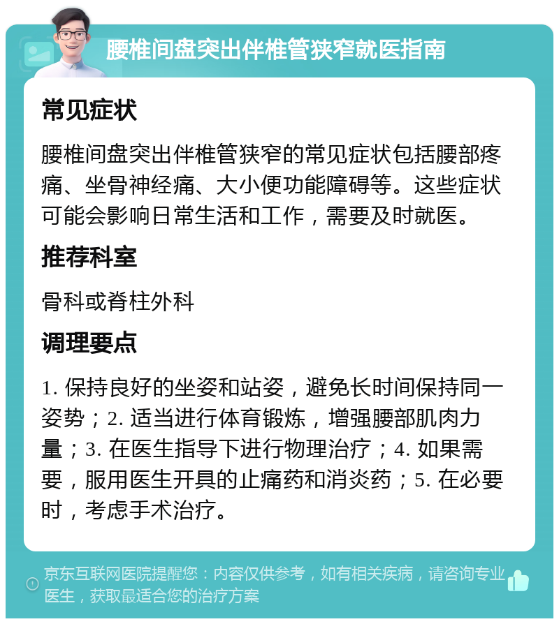 腰椎间盘突出伴椎管狭窄就医指南 常见症状 腰椎间盘突出伴椎管狭窄的常见症状包括腰部疼痛、坐骨神经痛、大小便功能障碍等。这些症状可能会影响日常生活和工作，需要及时就医。 推荐科室 骨科或脊柱外科 调理要点 1. 保持良好的坐姿和站姿，避免长时间保持同一姿势；2. 适当进行体育锻炼，增强腰部肌肉力量；3. 在医生指导下进行物理治疗；4. 如果需要，服用医生开具的止痛药和消炎药；5. 在必要时，考虑手术治疗。