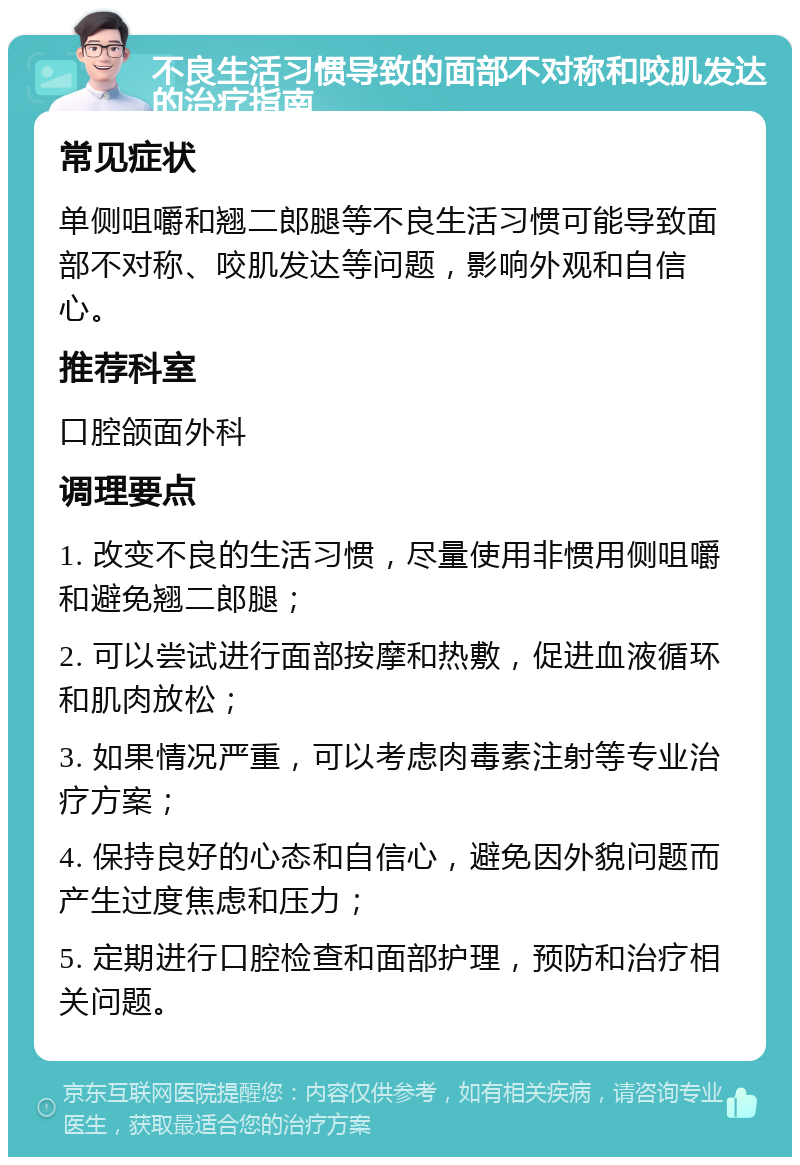 不良生活习惯导致的面部不对称和咬肌发达的治疗指南 常见症状 单侧咀嚼和翘二郎腿等不良生活习惯可能导致面部不对称、咬肌发达等问题，影响外观和自信心。 推荐科室 口腔颌面外科 调理要点 1. 改变不良的生活习惯，尽量使用非惯用侧咀嚼和避免翘二郎腿； 2. 可以尝试进行面部按摩和热敷，促进血液循环和肌肉放松； 3. 如果情况严重，可以考虑肉毒素注射等专业治疗方案； 4. 保持良好的心态和自信心，避免因外貌问题而产生过度焦虑和压力； 5. 定期进行口腔检查和面部护理，预防和治疗相关问题。