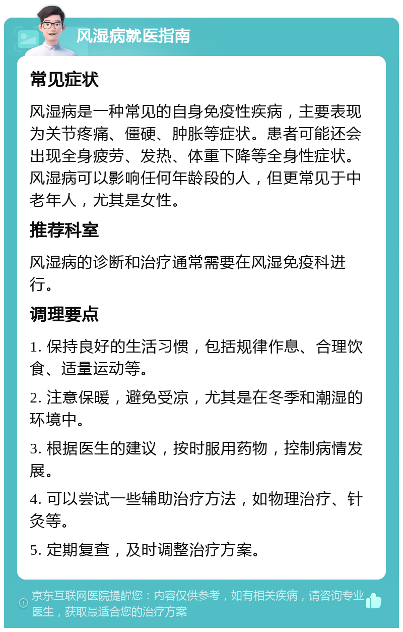 风湿病就医指南 常见症状 风湿病是一种常见的自身免疫性疾病，主要表现为关节疼痛、僵硬、肿胀等症状。患者可能还会出现全身疲劳、发热、体重下降等全身性症状。风湿病可以影响任何年龄段的人，但更常见于中老年人，尤其是女性。 推荐科室 风湿病的诊断和治疗通常需要在风湿免疫科进行。 调理要点 1. 保持良好的生活习惯，包括规律作息、合理饮食、适量运动等。 2. 注意保暖，避免受凉，尤其是在冬季和潮湿的环境中。 3. 根据医生的建议，按时服用药物，控制病情发展。 4. 可以尝试一些辅助治疗方法，如物理治疗、针灸等。 5. 定期复查，及时调整治疗方案。