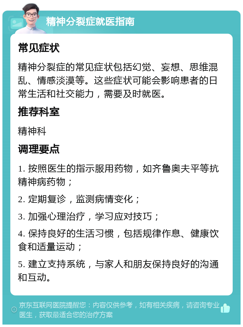 精神分裂症就医指南 常见症状 精神分裂症的常见症状包括幻觉、妄想、思维混乱、情感淡漠等。这些症状可能会影响患者的日常生活和社交能力，需要及时就医。 推荐科室 精神科 调理要点 1. 按照医生的指示服用药物，如齐鲁奥夫平等抗精神病药物； 2. 定期复诊，监测病情变化； 3. 加强心理治疗，学习应对技巧； 4. 保持良好的生活习惯，包括规律作息、健康饮食和适量运动； 5. 建立支持系统，与家人和朋友保持良好的沟通和互动。