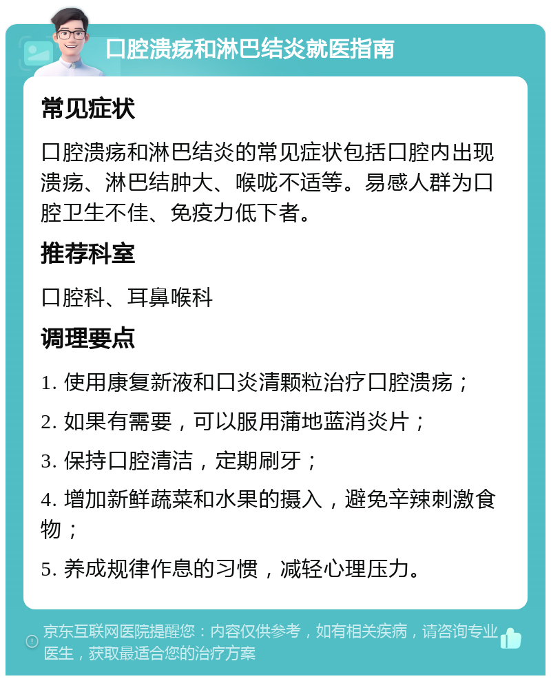 口腔溃疡和淋巴结炎就医指南 常见症状 口腔溃疡和淋巴结炎的常见症状包括口腔内出现溃疡、淋巴结肿大、喉咙不适等。易感人群为口腔卫生不佳、免疫力低下者。 推荐科室 口腔科、耳鼻喉科 调理要点 1. 使用康复新液和口炎清颗粒治疗口腔溃疡； 2. 如果有需要，可以服用蒲地蓝消炎片； 3. 保持口腔清洁，定期刷牙； 4. 增加新鲜蔬菜和水果的摄入，避免辛辣刺激食物； 5. 养成规律作息的习惯，减轻心理压力。