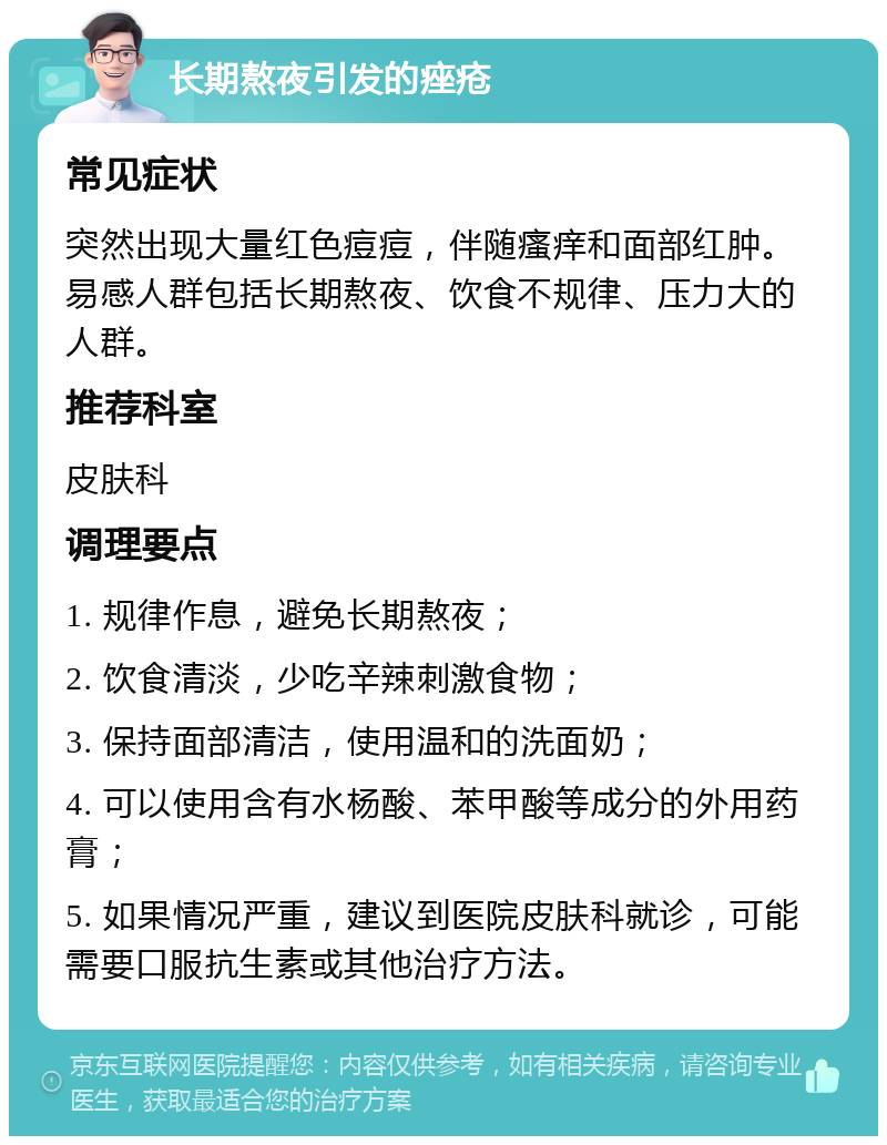 长期熬夜引发的痤疮 常见症状 突然出现大量红色痘痘，伴随瘙痒和面部红肿。易感人群包括长期熬夜、饮食不规律、压力大的人群。 推荐科室 皮肤科 调理要点 1. 规律作息，避免长期熬夜； 2. 饮食清淡，少吃辛辣刺激食物； 3. 保持面部清洁，使用温和的洗面奶； 4. 可以使用含有水杨酸、苯甲酸等成分的外用药膏； 5. 如果情况严重，建议到医院皮肤科就诊，可能需要口服抗生素或其他治疗方法。