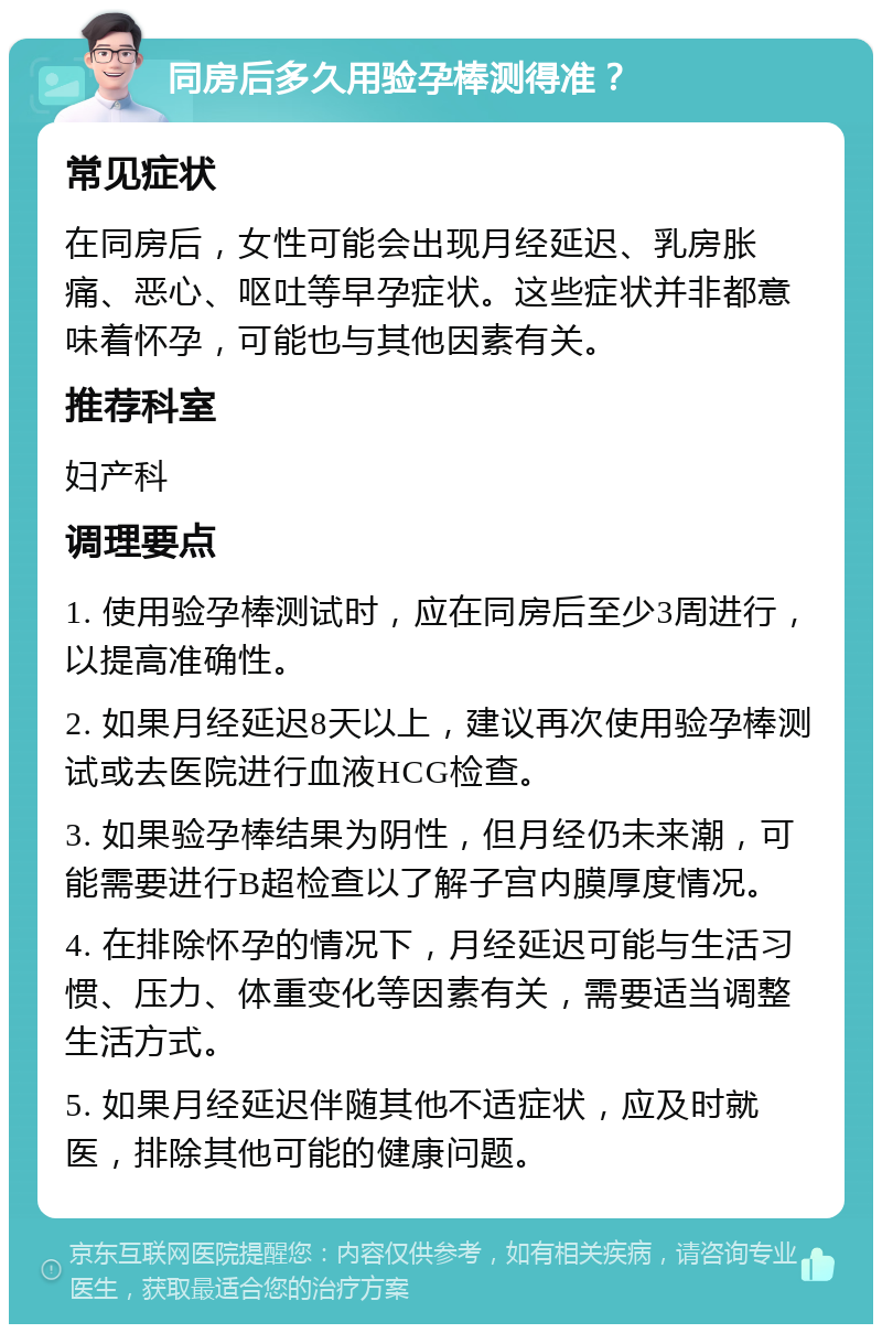 同房后多久用验孕棒测得准？ 常见症状 在同房后，女性可能会出现月经延迟、乳房胀痛、恶心、呕吐等早孕症状。这些症状并非都意味着怀孕，可能也与其他因素有关。 推荐科室 妇产科 调理要点 1. 使用验孕棒测试时，应在同房后至少3周进行，以提高准确性。 2. 如果月经延迟8天以上，建议再次使用验孕棒测试或去医院进行血液HCG检查。 3. 如果验孕棒结果为阴性，但月经仍未来潮，可能需要进行B超检查以了解子宫内膜厚度情况。 4. 在排除怀孕的情况下，月经延迟可能与生活习惯、压力、体重变化等因素有关，需要适当调整生活方式。 5. 如果月经延迟伴随其他不适症状，应及时就医，排除其他可能的健康问题。